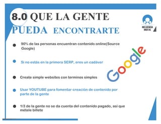 8.0 QUE LA GENTE
PUEDA ENCONTRARTE
90% de las personas encuentran contenido online(Source
Google)
Si no estás en la primera SERP, eres un cadáver
Create simple websites con terminos simples
Usar YOUTUBE para fomentar creación de contenido por
parte de la gente
1/3 de la gente no se da cuenta del contenido pagado, asi que
métele billete
 
