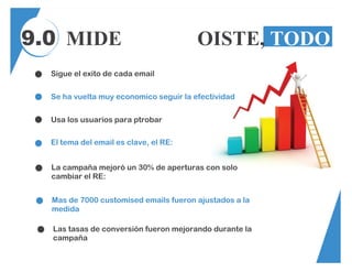 9.0 MIDE TODO, OISTE, TODO
Sigue el exito de cada email
Se ha vuelta muy economico seguir la efectividad
Usa los usuarios para ptrobar
El tema del email es clave, el RE:
Mas de 7000 customised emails fueron ajustados a la
medida
La campaña mejoró un 30% de aperturas con solo
cambiar el RE:
Las tasas de conversión fueron mejorando durante la
campaña
 