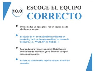10.0
ESCOGE EL EQUIPO
CORRECTO
Online no fue un agregado, fue un equipo desde
el mismo principio
El equipo de 11 con habilidades probadas en
marketing tanto online como offline, en temas de
consumo, i.e., AVON, HP (!), Medios ( !)
Team/advisors y expertos como Chris Hughes -
co founder de Facebook yEric Schmidt solo por
mencionar algunos
El líder de social media reportó directo al lider de
camàñan
 