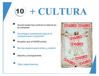 10 + CULTURA
Social media fue central no lateral en
la campaña
Un enfoque sumamente ágil en la
campaña para responder
Aceptar que el CAOS existe
No hay espacio para orden y control
Abierto y transparente:
Fijar reglas basicas
 