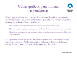 Utiliza gráficos para mostrar
las tendencias
Si bien un resumen de los elementos destacados es de utilidad, seguramente
querrás mostrarle a tu equipo las tendencias generales que ocurren en distintas
áreas de tu marketing. Esto te ayudará a:
Proporcionar el contexto histórico de tus patrones de crecimiento y caída.
Determinar qué campañas son las que te están haciendo daño y las que te están ayudando.
Monitorizar las tendencias que se podrán utilizar en las futuras reuniones para hablar sobre
las estrategias.
Las siguientes ocho diapositivas destacan ocho métricas distintas que debes
incluir en el informe. Puedes personalizar cada una al dirigirte a la hoja de
cálculo de Excel (como ya mencionamos con anterioridad).
 
