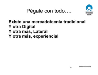 Pégale con todo….
Existe una mercadotecnia tradicional
Y otra Digital
Y otra más, Lateral
Y otra más, experiencial
10
 