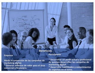 5
Empresa
Medir la conversión de las campañas de
marketing digital.
* Generar métricas de valor para el área
comercial y financiera.
Beneficios :
Participante
* Desarrollar un perfil actual y profesional
de quienes desarrollan las campañas de
marketing digital.
* Desarrollar habilidades y conocimientos
de expertos en el tema.
 