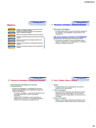 23/08/2013
10
Objetivos Al concluir este capítulo usted será capaz de:
Identificar las ventajas que integran la planeación de recursos
humanos y la planeación estratégica
Entender cómo el ambiente corporativo de una organización
influye en la planeación estratégica
Reconocer la importancia del análisis de los recursos humanos.
Describir las herramientas básicas para el pronóstico de recursos
humanos.
Explicar los vínculos entre las estrategias competitivas y los
recursos humanos.
Entender los requerimientos de la implementación exitosa de la
estrategia.
Reconocer los métodos para evaluar y medir la efectividad de la
estrategia..
LEARNING
OUTCOME 1
LEARNING
OUTCOME 2
LEARNING
OUTCOME 3
LEARNING
OUTCOME 4
LEARNING
OUTCOME 5
LEARNING
OUTCOME 6
LEARNING
OUTCOME 7
Moises.cielak.net
Planeación estratégica y Recursos Humanos
• Planeación Estratégica
 Procedimientos para la toma de decisiones respecto a
los objetivos y las estrategias a largo plazo de una
organización
• http://www.youtube.com/watch?v=8nOQN9NAjO
EPlaneación de Recursos Humanos (HRP)
 El proceso de anticipar y hacer previsiones ante el
ingreso de personas a una organización, su estancia
en ella y su salida de la misma
Planeación estratégica y de Recursos Humanos
• Administración estratégica de recursos
humanos(SHRM)
 El patrón de despliegues y actividades de recursos
humanos que permiten a una organización lograr sus
objetivos estratégicos
– Formulación estratégica —proporciona datos para lo que
es posible dado el tipo y numero de personas
disponibles.
– Implementación Estratégica—tomar decisiones de
asignación de recursos, así como aquellas referentes a
la estructura, los procesos y el capital humano.
1–39
Paso 1: Misión, Vision, y Valores
• Misión
 Propósito básico de la organización, así como el
alcance de sus operaciones
• Visión Estratégica
 Una declaración acerca de hacia dónde se dirige la
empresa y lo que puede llegar a ser en el futuro;
aclara la dirección a largo plazo y la intención de su
estrategia.
• Valores Centrales
 Sólidas y perdurables creencias y principios en los
que se basa la empresa para tomar sus decisiones
1–40
 