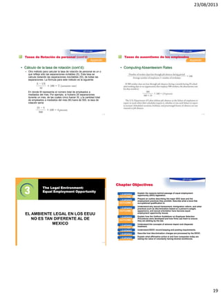 23/08/2013
19
Tasas de Rotación de personal (cont’d)
• Cálculo de la tasa de rotación (cont’d):
 Otro método para calcular la tasa de rotación de personal es un o
que refleja sólo las separaciones evitables (S). Esta tasa se
calcula restando las separaciones inevitables (SI), de todas las
separaciones. La fórmula para este método es la siguiente:
En donde M representa el número total de empleados a
mediados del mes. Por ejemplo, si hubiera 25 separaciones
durante un mes, de las cuales cinco fueran SI, y la cantidad total
de empleados a mediados del mes (M) fuera de 500, la tasa de
rotación sería:
1–73
Tasas de ausentismo de los empleados
• Computing Absenteeism Rates
1–74
© 2012 Cengage Learning. All Rights Reserved. May not be copied, scanned, or duplicated, in whole or in part, except for use as
permitted in a license distributed with a certain product or service or otherwise on a password-protected website for classroom use.
The Legal Environment:
Equal Employment Opportunity
1–75
EL AMBIENTE LEGAL EN LOS EEUU
NO ES TAN DIFERENTE AL DE
MEXICO
Chapter Objectives
After studying this chapter, you should be able to
Explain the reasons behind passage of equal employment
opportunity (EEO) legislation.
Prepare an outline describing the major EEO laws and the
employment practices they prohibit. Describe what a bona fide
occupational qualification is.
Understand why sexual harassment, immigration reform, and other
practices such as discrimination based on a person’s weight,
appearance, and sexual orientation have become equal
employment opportunity issues.
Explain how the Uniform Guidelines on Employee Selection
Procedures were developed and how firms use them to ensure
they are abiding by the law.
Understand the concepts of adverse impact and disparate
treatment.
Understand EEOC record-keeping and posting requirements.
Describe how discrimination charges are processed by the EEOC.
Explain what affirmative action is and how companies today are
seeing the value of voluntarily having diverse workforces.
LEARNING
OUTCOME 1
LEARNING
OUTCOME 2
LEARNING
OUTCOME 3
LEARNING
OUTCOME 4
LEARNING
OUTCOME 5
LEARNING
OUTCOME 6LEARNING
OUTCOME 7
LEARNING
OUTCOME 8
 
