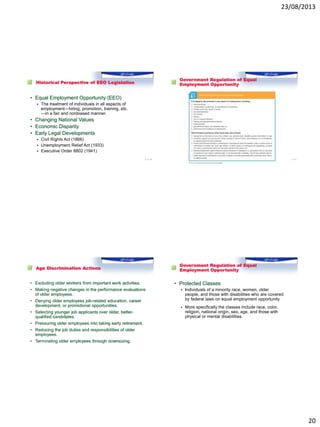 23/08/2013
20
Historical Perspective of EEO Legislation
• Equal Employment Opportunity (EEO)
 The treatment of individuals in all aspects of
employment—hiring, promotion, training, etc.
—in a fair and nonbiased manner.
• Changing National Values
• Economic Disparity
• Early Legal Developments
 Civil Rights Act (1866)
 Unemployment Relief Act (1933)
 Executive Order 8802 (1941)
77 of XX
Government Regulation of Equal
Employment Opportunity
1–78
Age Discrimination Actions
• Excluding older workers from important work activities.
• Making negative changes in the performance evaluations
of older employees.
• Denying older employees job-related education, career
development, or promotional opportunities.
• Selecting younger job applicants over older, better-
qualified candidates.
• Pressuring older employees into taking early retirement.
• Reducing the job duties and responsibilities of older
employees.
• Terminating older employees through downsizing.
Government Regulation of Equal
Employment Opportunity
• Protected Classes
 Individuals of a minority race, women, older
people, and those with disabilities who are covered
by federal laws on equal employment opportunity
 More specifically the classes include race, color,
religion, national origin, sex, age, and those with
physical or mental disabilities.
 
