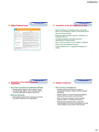 23/08/2013
21
Major Federal Laws
1–81
Jurisdiction of the Civil Rights Act of 1964
• All private employers in interstate commerce who employ
fifteen or more employees for twenty or more weeks per year
• State and local governments
• Private and public employment agencies, including the U.S.
Employment Service
• Joint labor-management committees that govern
apprenticeship or training programs
• Labor unions having fifteen or more members or employees
• Public and private educational institutions
• Foreign subsidiaries of U.S. organizations employing U.S.
citizens
1–82
Exemptions From Antidiscrimination
Regulations
• Bona Fide Occupational Qualification (BFOQ)
 Suitable defense against a discrimination charge
only where age, religion, sex, or national origin is
an actual qualification for performing the job.
• Business Necessity
 Work-related practice that is necessary to the safe
and efficient operation of an organization.
Religious Preference
• Title VII of the Civil Rights Act
 Prohibits discrimination based on religion in
employment decisions, though it permits employer
exemptions.
 Defines religion to “include all aspects of religious
observance and practice, as well as belief.”
 Does not require employers to grant complete
religious freedom in employment situations.
 Requires that employers make a reasonable
accommodation (at minimum cost) without incurring
undue hardship in the conduct of the business.
 