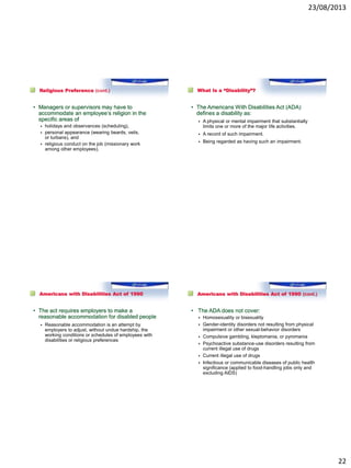 23/08/2013
22
Religious Preference (cont.)
• Managers or supervisors may have to
accommodate an employee’s religion in the
specific areas of
 holidays and observances (scheduling),
 personal appearance (wearing beards, veils,
or turbans), and
 religious conduct on the job (missionary work
among other employees).
What Is a “Disability”?
• The Americans With Disabilities Act (ADA)
defines a disability as:
 A physical or mental impairment that substantially
limits one or more of the major life activities.
 A record of such impairment.
 Being regarded as having such an impairment.
Americans with Disabilities Act of 1990
• The act requires employers to make a
reasonable accommodation for disabled people
 Reasonable accommodation is an attempt by
employers to adjust, without undue hardship, the
working conditions or schedules of employees with
disabilities or religious preferences
Americans with Disabilities Act of 1990 (cont.)
• The ADA does not cover:
 Homosexuality or bisexuality
 Gender-identity disorders not resulting from physical
impairment or other sexual-behavior disorders
 Compulsive gambling, kleptomania, or pyromania
 Psychoactive substance-use disorders resulting from
current illegal use of drugs
 Current illegal use of drugs
 Infectious or communicable diseases of public health
significance (applied to food-handling jobs only and
excluding AIDS)
 