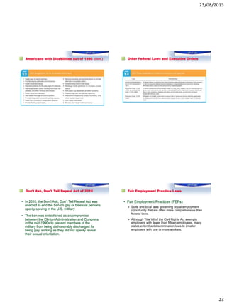 23/08/2013
23
Americans with Disabilities Act of 1990 (cont.) Other Federal Laws and Executive Orders
Don’t Ask, Don’t Tell Repeal Act of 2010
• In 2010, the Don’t Ask, Don’t Tell Repeal Act was
enacted to end the ban on gay or bisexual persons
openly serving in the U.S. military
• The ban was established as a compromise
between the Clinton Administration and Congress
in the mid-1990s to prevent members of the
military from being dishonorably discharged for
being gay, so long as they did not openly reveal
their sexual orientation.
Fair Employment Practice Laws
• Fair Employment Practices (FEPs)
 State and local laws governing equal employment
opportunity that are often more comprehensive than
federal laws.
 Although Title VII of the Civil Rights Act exempts
employers with fewer than fifteen employees, many
states extend antidiscrimination laws to smaller
employers with one or more workers.
 