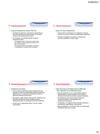 23/08/2013
24
Sexual Harassment
• Sexual Harassment (under Title VII)
 Unwelcome advances, requests for sexual favors,
and other verbal or physical conduct of a sexual
nature in the working environment
 An employer is considered guilty of sexual
harassment when:
– The employer knew or should have known about
the unlawful conduct and failed to remedy it or to
take corrective action.
– The employer allows nonemployees (customers
or salespeople) to sexually harass employees.
Sexual Harassment
• Quid Pro Quo Harassment
 Occurs when “submission to or rejection of sexual
conduct is used as a basis for employment decisions.”
 Involves a tangible or economic consequence,
such as a demotion or loss of pay.
Sexual Harassment (cont.)
• Hostile Environment
 Occurs when unwelcome sexual conduct “has the
purpose or effect of unreasonably interfering with job
performance or creating an intimidating, hostile, or
offensive working environment.”
 Dirty jokes, vulgar slang, nude pictures, swearing, and
personal ridicule and insult constitute sexual
harassment when an employee finds them offensive.
 Courts use a “reasonable person” test for hostile
environment.
Sexual Orientation
• Title VII of the Civil Rights Act of 1964 lists
“sex” (gender) as a protected class.
 Sexual orientation is not a valid defense against
discrimination—gender applies to one’s sex at
the time of birth and not to one’s sexual orientation.
 No federal law bars discrimination based on
sexual orientation, or transgender and
transsexual individuals.
 Companies—in support of their diversity initiatives—
are fostering “gay-friendly” work places.
 Most companies in the Fortune 500 now offer health
benefits to same-sex couples
 