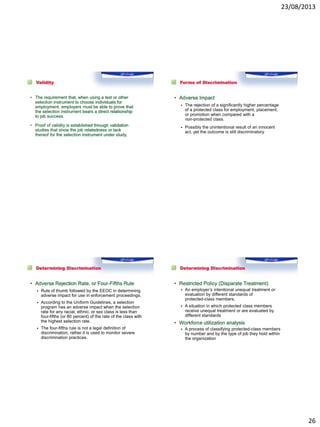 23/08/2013
26
Validity
• The requirement that, when using a test or other
selection instrument to choose individuals for
employment, employers must be able to prove that
the selection instrument bears a direct relationship
to job success.
• Proof of validity is established through validation
studies that show the job relatedness or lack
thereof for the selection instrument under study.
Forms of Discrimination
• Adverse Impact
 The rejection of a significantly higher percentage
of a protected class for employment, placement,
or promotion when compared with a
non-protected class.
 Possibly the unintentional result of an innocent
act, yet the outcome is still discriminatory.
Determining Discrimination
• Adverse Rejection Rate, or Four-Fifths Rule
 Rule of thumb followed by the EEOC in determining
adverse impact for use in enforcement proceedings.
 According to the Uniform Guidelines, a selection
program has an adverse impact when the selection
rate for any racial, ethnic, or sex class is less than
four-fifths (or 80 percent) of the rate of the class with
the highest selection rate.
 The four-fifths rule is not a legal definition of
discrimination, rather it is used to monitor severe
discrimination practices.
Determining Discrimination
• Restricted Policy (Disparate Treatment)
 An employer’s intentional unequal treatment or
evaluation by different standards of
protected-class members.
 A situation in which protected class members
receive unequal treatment or are evaluated by
different standards
• Workforce utilization analysis
 A process of classifying protected-class members
by number and by the type of job they hold within
the organization
 