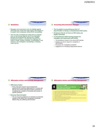23/08/2013
28
Retaliation
• Managers and supervisors must not retaliate against
individuals who invoke their legal rights to file charges or
to support other employees during EEOC proceedings
• Title VII of the Civil Rights Act states that an employer
may not discriminate against any of his employees
because the employee has opposed any unlawful
employment practice, or because the employee has
made a charge, testified, assisted, or participated in any
manner in an investigation, proceedings, or hearing
under this Act.
Preventing Discrimination Charges
• The foundation to preventing any form of
discrimination is having a comprehensive EEO policy
• Employers that do not have an EEO policy are
legally vulnerable
• A comprehensive EEO training program for
managers and supervisors will include:
 The prohibitions covered in the various EEO statutes
 Guidance on how to respond to complaints of
discrimination
 Procedures for investigating complaints
 Suggestions for remedying inappropriate behavior
Affirmative Action and Diversity Management
• Affirmative Action
 Policy that goes beyond equal employment
opportunity by requiring organizations to comply with
the law and correct past discriminatory practices by
increasing the numbers of minorities and women in
specific positions
• Reverse Discrimination
 The act of giving preference to members of protected
classes to the extent that unprotected individuals
believe they are suffering discrimination
Affirmative Action and Diversity Management
 