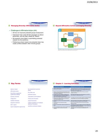23/08/2013
29
Managing Diversity: Affirmative Action
• Challenges to Affirmative Action (AA):
 AA has not improved protected groups employment.
 Individuals hired under AA feel prejudged as inferior
performers, and are often viewed as “tokens.”
 AA programs have failed in assimilating protected
classes into the workforce.
 Preferences shown toward one protected class may
create conflicts between other minority groups.
Beyond Affirmative Action: Leveraging Diversity
Key Terms
adverse impact
affirmative action
bona fide occupational
qualification (BFOQ)
business necessity
charge form
disabled individual
disparate treatment
EEO-1 report
equal employment opportunity
fair employment practices
(FEPs)
four-fifths rule
protected classes
reasonable accommodation
reverse discrimination
sexual harassment
Uniform Guidelines on Employee
Selection Procedures
workforce utilization analysis
Chapter 3 - Learning Outcomes
Learning Outcome Statements Related Outcomes from Body of the Text
1 Explain the reasons behind passage of equal employment
opportunity (EEO) legislation.
People’s attitudes towards discrimination have evolved over time in the
United States. What do you think will be the prevailing attitude of people
towards discrimination 20 years from now? Will there be more or less
discrimination in the workplace? Why?
2 Prepare an outline describing the major EEO laws and the
employment practices they prohibit. Describe what a bona
fide occupational qualification is.
How have EEO laws changed over time? What do you think HR
managers and first-line
3 Understand why sexual harassment, immigration reform,
and other practices such as discrimination based on a
person’s weight, appearance, and sexual orientation have
become equal employment opportunity issues.
Which types of discrimination do you think managers are most likely to
have to deal with on a regular basis and why?
4 Explain how the Uniform Guidelines on Employee Selection
Procedures were developed and how firms use them to
ensure they are abiding by the law.
As a manager, how would the Uniform Guidelines on Employee Selection
Procedures affect how you deal with employees and applicants?
5 Understand the concepts of adverse impact and disparate
treatment.
Have you ever been the victim of adverse or disparate impact? If so, in
what context? Discuss your experience with your classmates.
6 Understand EEOC record keeping and posting
requirements.
Why do you think the federal government treats small businesses
differently than large
7 Describe how discrimination charges are processed by the
EEOC.
In what ways do you think HR managers can help other managers deal
with discrimination complaints so there is less of a chance employees will
feel compelled to report them to the EEOC?
8 Explain what affirmative action is and how companies today
are seeing the value of voluntarily having diverse
workforces.
What effect, if any, do you think ending affirmative action programs in the
United States have on the diversity and competitiveness of U.S.
businesses?
 