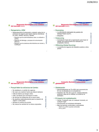 23/08/2013
3
Reto 1: Respuesta Estratégica a los cambios
del mercado (cont.)
• Reingeniería y HRM
 Replanteamiento fundamental y rediseño radical de ls
procesos de negocio para lograr mejoras dramáticas
en costo, calidad, servicio y rapidez
– Requiere que los administradores creen un ambiente o
cambio.
– Depende de liderazgo y procesos de comunicación
efectivos.
– Requiere que los sistemas administrativos se revisen y
modifiquen.
1–9
Moises.cielak.net
Reto 1: Respuesta Estratégica a los cambios
del mercado (cont.)
• Downsizing
 La eliminación planeada de puestos de
trabajo(“head count”).
 Despidos
• Outsourcing
 Contratación fuera de la organización para hacer el
trabajo que anteriormente era realizado por
empleados internos
• Offshoring (Global Sourcing)
 La practica de negocios de trasladar puestos a otros
países.
1–10
Moises.cielak.net
Reto 1: Respuesta Estratégica a los cambios
del mercad (cont.)
• Porqué fallan los esfuerzos de Cambio:
 No establecer un sentido de urgencia.
 No crear una coalición fuerte que dirija el esfuerzo
 Falta de lideres que tengan visión.
 Falta de lideres que cominiquen la visión.
 No eliminar los obstaculos de la nueva visión.
 No planificar sistematicamente para la creación de
“logros” a corto plazo.
 Declarar la victoria muy pronto.
 No marcar los cambios en la cultura corporativa
1–11
Moises.cielak.net
Reto 2: Competir, Reclutar y seleccionar
globalmente
• Globalización
 Aproximadamente de 70 a 85% de la economía de
E.U.se ve afectada por la competencia.
 Alrededor del 10% de lo que los estadounidenses
producen cada año en dólares, se vende en el
extranjero.
• El impacto de la globalización
 Vender “Cualquier cosa, en cualquier momento, en
cualquier lugar”
 Asociaciones con empresas extranjeras
 Bajo las barreras comerciales y arancelarias
– NAFTA, EU, APEC acuerdos comerciales
– WTO y GATT 1–12
 