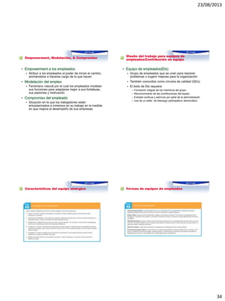 23/08/2013
34
Empowerment, Modelación, & Compromiso
• Empowerment a los empleados
 Atribuir a los empleados el poder de iniciar el cambio,
animándolos a hacerse cargo de lo que hacen
• Modelación del empleo
 Fenómeno natural por el cual los empleados modelan
sus funciones para adaptarse mejor a sus fortalezas,
sus pasiones y motivación
• Compromiso del empleado
 Situación en la que los trabajadores están
entusiasmados e inmersos en su trabajo en la medida
en que mejora el desempeño de sus empresas
Diseño del trabajo para equipos de
empleados/Contribución en equipo
• Equipo de empleados(EIs)
 Grupo de empleados que se unen para resolver
problemas o sugerir mejoras para la organización
 También conocidos como círculos de calidad (QCs)
 El éxito de EIs requiere:
– Formación integral de los miembros del grupo
– Reconocimiento de las contribuciones del equipo
– Entrada continua y estímulo por parte de la administración
– Uso de un estilo de liderazgo participativo/ democrático
Características del equipo sinérgico Formas de equipos de empleados
 