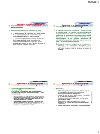 23/08/2013
4
Reto 3: Establecer y lograr los objetivos de
responsabilidad social corporativa y
sustentabilidad
• Responsabilidad Social Corporativa(CSR)
 La responsabilidad de la empresa para actuar a favor
de los mejores intereses de las personas y las
comunidades afectadas por sus actividades.
 La sustentabilidad está estrechamente relacionada
con la responsabilidad social corporativa. La
sustentabilidad se refiere a la capacidad de una
empresa para producir un bien o servicio sin dañar el
medio ambiente o agotar un recurso.
1–13
Reto 4: Avanzando en la administración de
recursos humanos con la tecnología
• El software colaborativo que permite a los trabajadores
en cualquier lugar y en cualquier momento interactuar y
compartir información entre sí electrónicamente –wikis,
plataformas de documentos compartidos como Google
Docs, chat en línea y mensajería instantánea, web y
videoconferencia, y los sistemas electrónicos de
calendario) han cambiado la forma y lugar en donde la
gente y las empresas hacen negocios.
• Del trabajo de contacto a trabajadores del conocimiento
 Trabajadores del conocimiento- Trabajadores cuyas
responsabilidades van más allá de la ejecución física del trabajo
para incluir planeación, toma de decisiones y solución de
problemas
1–14
Reto 4: Avanzando en la administración de
recursos humanos con la tecnología (cont.)
• Sistema de información de Recursos
Humanos(HRIS)
- Un sistema computarizado que suministra datos
actuales y precisos para propósitos de control y toma
de decisiones
 Se ha convertido en en un arma poderos, para disminuir los
costos administrativos, aumentar la productividad, agilizar los
tiempos de respuesta, mejorar la toma de decisiones y dar
seguimiento al talento de la empresa.
 Otra manera en la que la tecnología de la información esta
afectando la administración de recursos humanos es de
naturaleza racional, conectando a las personas entre si y con
los datos que necesita recursos humanos
1–15
Reto 4: Avanzando en la administración de
recursos humanos con la tecnología (cont.)
• Beneficios:
 Automatzacion de tareas cotidianas, disminución de
los costos administrativos, incremento de la
productividad y tiempos de respuesta.
 Acceso de auto servicio a la información y formación
de los directivos y empleados.
 Reclutamiento, selección y pruebas previas de los
solicitantes en línea
 Capacitación, seguimiento y selección de los
empleados en función de su historial de destrezas y
habilidades
 Toda la organización alineada a la cascada de metas
1–16
Moises.cielak.net
 