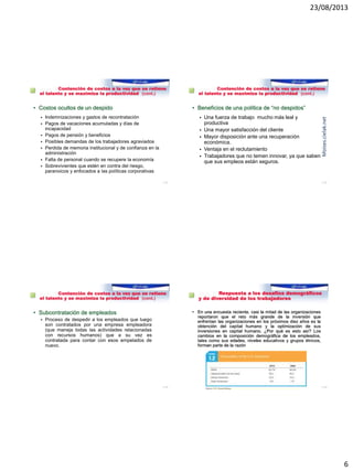 23/08/2013
6
Reto 5: Contención de costos a la vez que se retiene
el talento y se maximiza la productividad (cont.)
• Costos ocultos de un despido
 Indemnizaciones y gastos de recontratación
 Pagos de vacaciones acumuladas y días de
incapacidad
 Pagos de pensión y beneficios
 Posibles demandas de los trabajadores agraviados
 Perdida de memoria institucional y de confianza en la
administración
 Falta de personal cuando se recupere la economía
 Sobrevivientes que estén en contra del riesgo,
paranoicos y enfocados a las políticas corporativas
1–21
Reto 5: Contención de costos a la vez que se retiene
el talento y se maximiza la productividad (cont.)
• Beneficios de una política de “no despidos”
 Una fuerza de trabajo mucho más leal y
productiva
 Una mayor satisfacción del cliente
 Mayor disposición ante una recuperación
económica.
 Ventaja en el reclutamiento
 Trabajadores que no temen innovar, ya que saben
que sus empleos están seguros.
1–22
Moises.cielak.net
Reto 5: Contención de costos a la vez que se retiene
el talento y se maximiza la productividad (cont.)
• Subcontratación de empleados
 Proceso de despedir a los empleados que luego
son contratados por una empresa empleadora
(que maneja todas las actividades relacionadas
con recursos humanos) que a su vez es
contratada para contar con esos empelados de
nuevo.
1–23
Reto 6: Respuesta a los desafíos demográficos
y de diversidad de los trabajadores
• En una encuesta reciente, casi la mitad de las organizaciones
reportaron que el reto más grande de la inversión que
enfrentan las organizaciones en los próximos diez años es la
obtención del capital humano y la optimización de sus
inversiones en capital humano. ¿Por qué es esto así? Los
cambios en la composición demográfica de los empleados,
tales como sus edades, niveles educativos y grupos étnicos,
forman parte de la razón
1–24
 