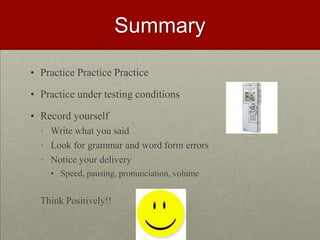 SUMMARYPractice Practice PracticePractice under testing conditionsRecord yourself Write what you saidLook for grammar and word form errorsNotice your deliverySpeed, pausing, pronunciation, volumeThink Positively!!  