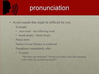 PRONUNCIATIONAvoid sounds that might be difficult for youExample: next week = the following weekbreath deeply= inhale deeplyPause moreNotice if your listener is confusedParaphrase immediately afterExample:“Was there any bruising?”//So did you notice your skin changing color /after the accident occurred?”