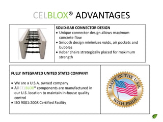 CELBLOX® ADVANTAGES
SOLID-BAR CONNECTOR DESIGN
 Unique connector design allows maximum
concrete flow
 Smooth design minimizes voids, air pockets and
bubbles
 Rebar chairs strategically placed for maximum
strength
FULLY INTEGRATED UNITED STATES COMPANY
 We are a U.S.A. owned company
 All CELBLOX® components are manufactured in
our U.S. location to maintain in-house quality
control
 ISO 9001:2008 Certified Facility
 