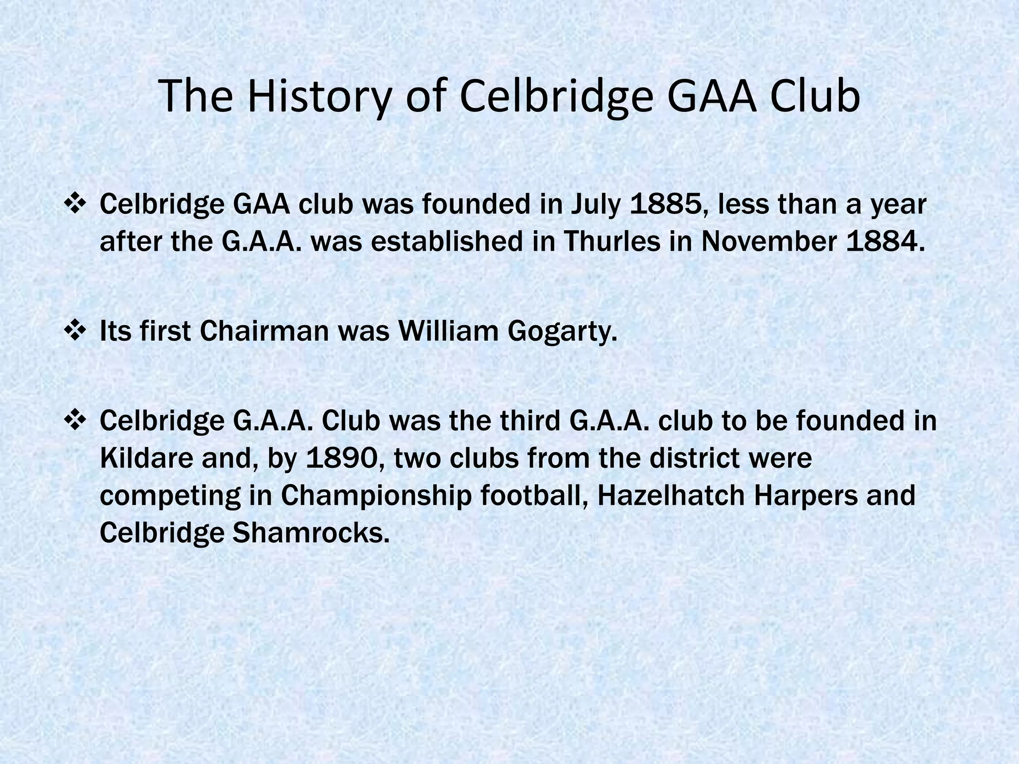 The History of Celbridge GAA Club

 Celbridge GAA club was founded in July 1885, less than a year
  after the G.A.A. was established in Thurles in November 1884.

 Its first Chairman was William Gogarty.

 Celbridge G.A.A. Club was the third G.A.A. club to be founded in
  Kildare and, by 1890, two clubs from the district were
  competing in Championship football, Hazelhatch Harpers and
  Celbridge Shamrocks.
 
