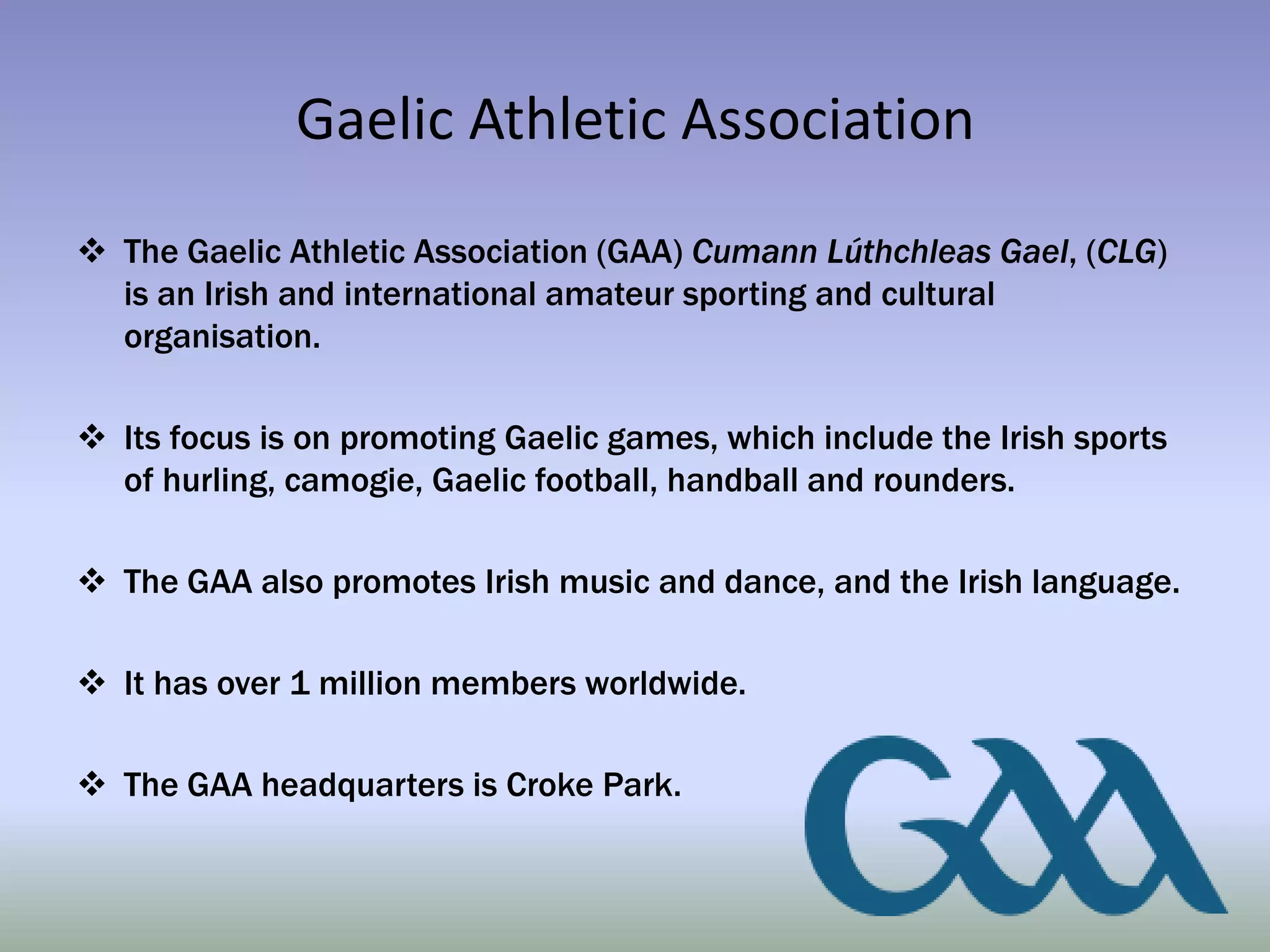 Gaelic Athletic Association
 The Gaelic Athletic Association (GAA) Cumann Lúthchleas Gael, (CLG)
  is an Irish and international amateur sporting and cultural
  organisation.

 Its focus is on promoting Gaelic games, which include the Irish sports
  of hurling, camogie, Gaelic football, handball and rounders.

 The GAA also promotes Irish music and dance, and the Irish language.

 It has over 1 million members worldwide.

 The GAA headquarters is Croke Park.
 