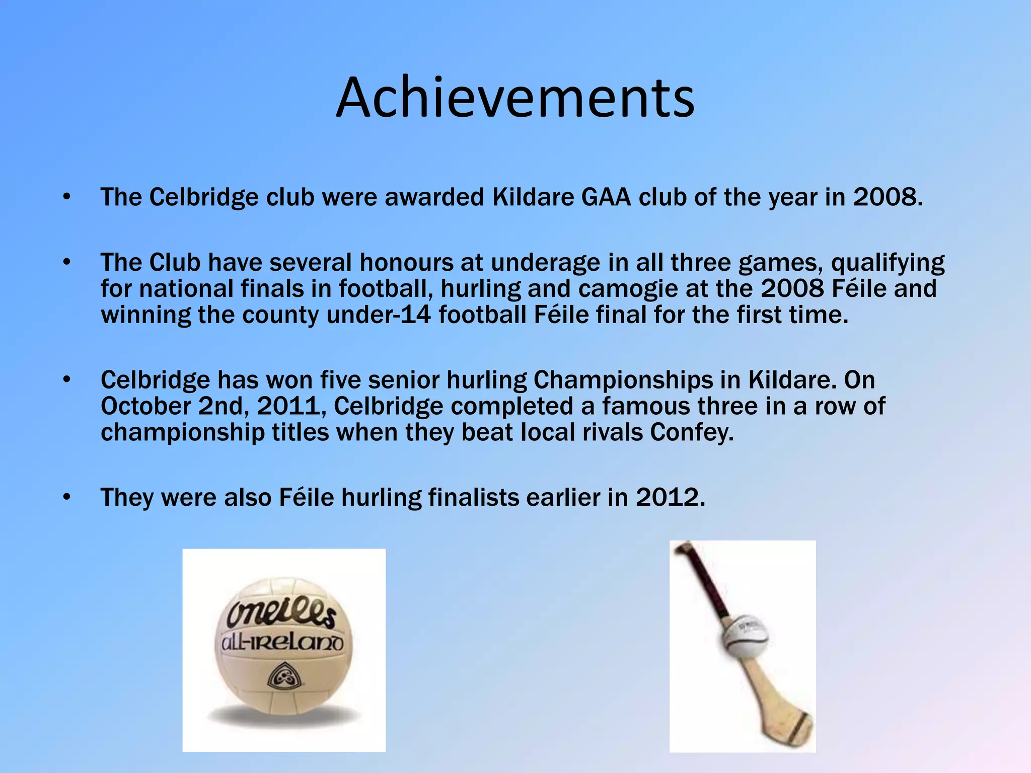 Achievements
•   The Celbridge club were awarded Kildare GAA club of the year in 2008.

•   The Club have several honours at underage in all three games, qualifying
    for national finals in football, hurling and camogie at the 2008 Féile and
    winning the county under-14 football Féile final for the first time.

•   Celbridge has won five senior hurling Championships in Kildare. On
    October 2nd, 2011, Celbridge completed a famous three in a row of
    championship titles when they beat local rivals Confey.

•   They were also Féile hurling finalists earlier in 2012.
 