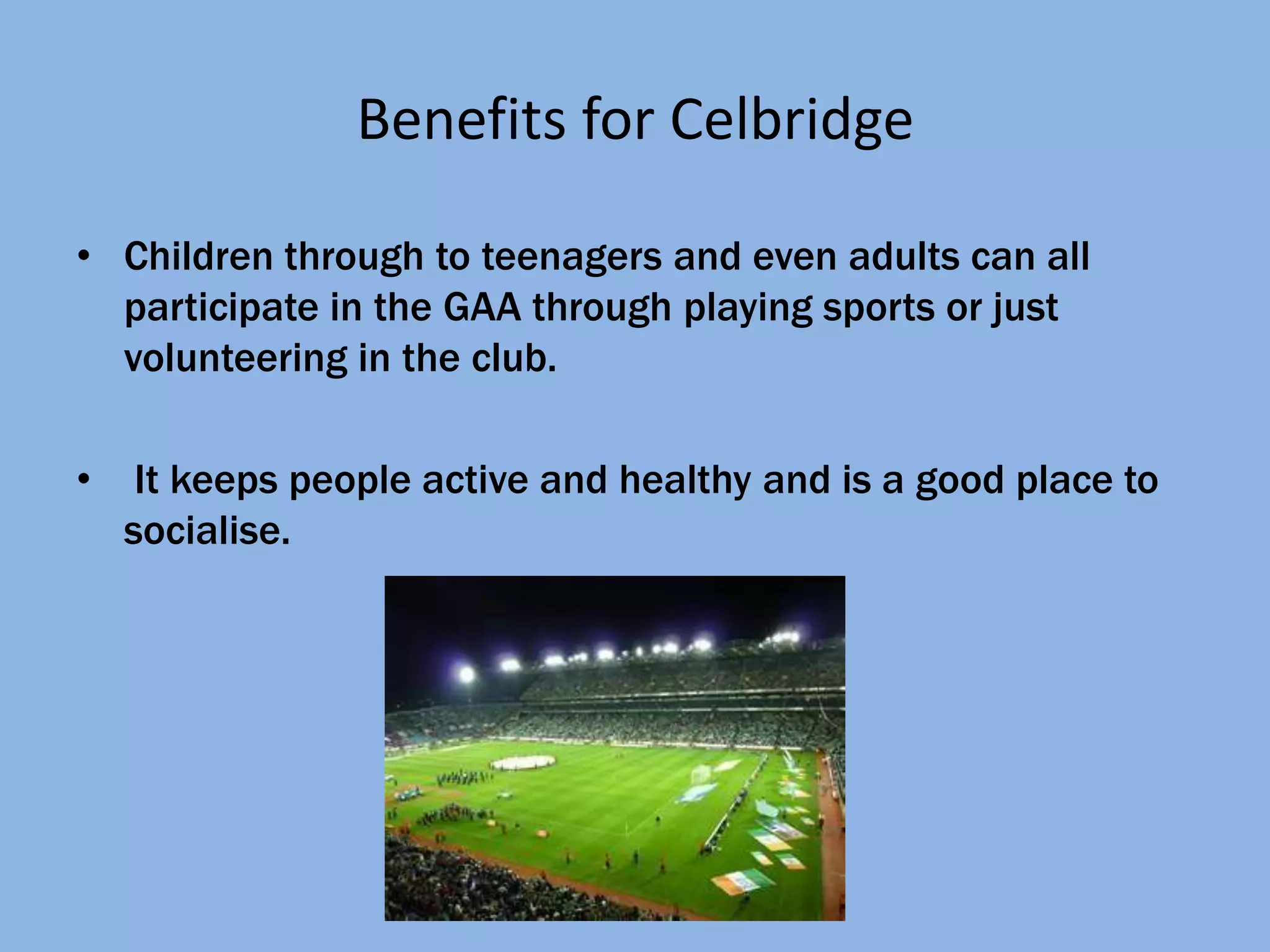 Benefits for Celbridge

• Children through to teenagers and even adults can all
  participate in the GAA through playing sports or just
  volunteering in the club.

•    It keeps people active and healthy and is a good place to
    socialise.
 