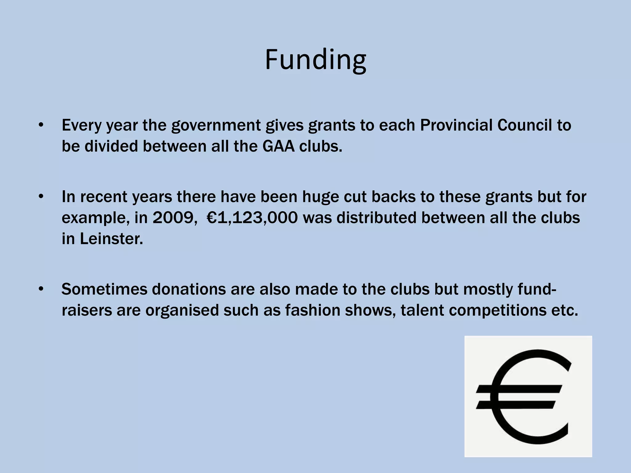 Funding
• Every year the government gives grants to each Provincial Council to
  be divided between all the GAA clubs.

• In recent years there have been huge cut backs to these grants but for
  example, in 2009, €1,123,000 was distributed between all the clubs
  in Leinster.

• Sometimes donations are also made to the clubs but mostly fund-
  raisers are organised such as fashion shows, talent competitions etc.
 