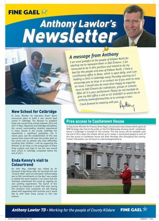 Anthony Lawlor’s
                  Newsletter
                                                                          m Anthony
                                                             A message froe people of Kildare North for
                                                                                       to th
                                                              I am most grateful                    in Dáil Éireann. I am
                                                               electing   me to represent them                     to do my
                                                                                            position and intend
                                                                ho noured to be in this             of Kildare North. I ha
                                                                                                                            ve a
                                                                 best fo r the people and area           h is open daily, and
                                                                                                                                I am
                                                                 constituency     office in Naas, whic                    ing so I
                                                                                                     every Thursday even
                                                                          g a clinic in Celbridge                               to raise
                                                                  holdin                                ntact me if you wish
                                                                   encourage     you to drop in or co                    organise
                                                                                                  more than happy to
                                                                    an is sue. I would also be              als, groups or school
                                                                                                                                    s.
                                                                     tours to Dá   il Éireann for individu                   sitate to
                                                                                                     ent! Please do not he
                                                                           r all it is your parliam                              l me at
                                                                      Afte                               01 6183007 or emai
                                                                       give my    Dáil office a call on                    tour.
                                                                                                    htas.ie to arrange a
                                                                        an thony.lawlor@oireac
                                                                                                   ting with you.
                                                                         I look forward to mee

     New School for Celbridge
     In June, Minister for Education Ruairí Quinn
     announced plans to build a new second level
     school in Celbridge. The decision to establish
     three new second level schools between 2012 and
                                                          Free access to Castletown House
     2017 in Naas, Maynooth and Celbridge will address    In July Junior Minister for Finance, Brian Hayes, announced a new scheme which opens all
     the current overcrowding situation experienced       OPW Heritage sites free to the public on the first Wednesday of every month. Castletown
     in many schools in the county. Celbridge has         House in Celbridge is included on this scheme. This free access will be available until
     experienced a significant population rise in         the end of 2011 when the scheme will be up for review. I recommend people to avail of
     recent years and the establishment of this new       this free access to Castletown House and other Heritage sites throughout the country.
     second level school will ease the burden both on     Further information can be found on www.heritageireland.ie.
     the school and on parents who have difficulties
     enrolling their children. I will be supporting the
     Minister at all times on the progression of these
     three projects and hope to see the new second
     level school in Celbridge completed before the
     end of 2017.


     Enda Kenny’s visit to
     Colourtrend
     On 25th May, Celbridge was visited by An
     Taoiseach Enda Kenny when he launched the new
     “Ceramic Matt” paint at Colortrend. Unfortunately
     due to Dáil commitments on the day I was unable
     to attend the event however I am aware that the
     Taoiseach entertained the crowd by regaling his
     own painting experiences! The launch of this
     product by Colortrend is proof that even during
     this recession Irish companies are still forging
     ahead with expanding their business and I would
     like to wish them every success in this new
     venture.




     Anthony Lawlor TD - Working for the people of County Kildare
Anthony Lawlor Newslet Aug11.indd 1                                                                                                         22/08/2011 14:32
 