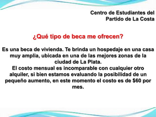Centro de Estudiantes del
Partido de La Costa
¿Qué tipo de beca me ofrecen?
Es una beca de vivienda. Te brinda un hospedaje en una casa
muy amplia, ubicada en una de las mejores zonas de la
ciudad de La Plata.
El costo mensual es incomparable con cualquier otro
alquiler, si bien estamos evaluando la posibilidad de un
pequeño aumento, en este momento el costo es de $60 por
mes.
 