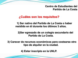 Centro de Estudiantes del
Partido de La Costa
¿Cuáles son los requisitos?
1) Ser nativo del Partido de La Costa o haber
residido en él durante los últimos 3 años.
2)Ser egresado de un colegio secundario del
Partido de La Costa.
3) Carecer de recursos económicos para costearse otro
tipo de alquiler en la ciudad.
4) Estar inscripto en la UNLP.
 