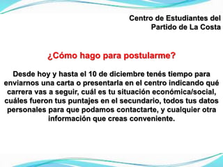 Centro de Estudiantes del
Partido de La Costa
¿Cómo hago para postularme?
Desde hoy y hasta el 10 de diciembre tenés tiempo para
enviarnos una carta o presentarla en el centro indicando qué
carrera vas a seguir, cuál es tu situación económica/social,
cuáles fueron tus puntajes en el secundario, todos tus datos
personales para que podamos contactarte, y cualquier otra
información que creas conveniente.
 