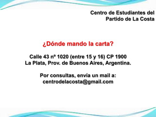 Centro de Estudiantes del
Partido de La Costa
¿Dónde mando la carta?
Calle 43 nº 1020 (entre 15 y 16) CP 1900
La Plata, Prov. de Buenos Aires, Argentina.
Por consultas, envía un mail a:
centrodelacosta@gmail.com
 