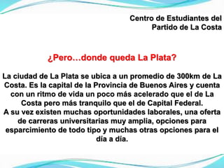 Centro de Estudiantes del
Partido de La Costa
¿Pero…donde queda La Plata?
La ciudad de La Plata se ubica a un promedio de 300km de La
Costa. Es la capital de la Provincia de Buenos Aires y cuenta
con un ritmo de vida un poco más acelerado que el de La
Costa pero más tranquilo que el de Capital Federal.
A su vez existen muchas oportunidades laborales, una oferta
de carreras universitarias muy amplia, opciones para
esparcimiento de todo tipo y muchas otras opciones para el
día a día.
 