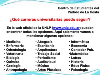Centro de Estudiantes del
Partido de La Costa
¿Qué carreras universitarias puedo seguir?
En la web oficial de la UNLP (www.unlp.edu.ar) pueden
encontrar todas las opciones. Aquí solamente vamos a
mencionar algunas opciones:
• Medicina
• Enfermería
• Odontología
• Veterinaria
• Biología
• Química
• Geología
• Antropología
• Abogacía
• Escribanía
• Arquitectura
• Trabajo Social
• Periodismo
• Audiovisual
• Música
• Artes Plásticas
• Informática
• Economía
• Contador Pub.
•Matemática
• Letras
• Historia
• Educ Física
• Psicología
 