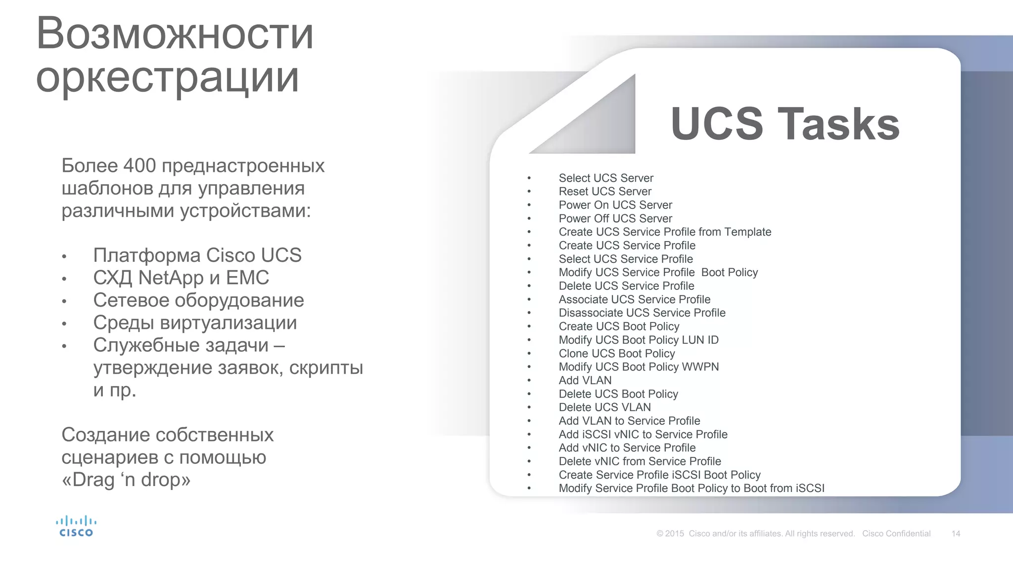 Возможности
оркестрации
Более 400 преднастроенных
шаблонов для управления
различными устройствами:
• Платформа Cisco UCS
• СХД NetApp и EMC
• Сетевое оборудование
• Среды виртуализации
• Служебные задачи –
утверждение заявок, скрипты
и пр.
Создание собственных
сценариев с помощью
«Drag ‘n drop»
UCS Tasks
• Select UCS Server
• Reset UCS Server
• Power On UCS Server
• Power Off UCS Server
• Create UCS Service Profile from Template
• Create UCS Service Profile
• Select UCS Service Profile
• Modify UCS Service Profile Boot Policy
• Delete UCS Service Profile
• Associate UCS Service Profile
• Disassociate UCS Service Profile
• Create UCS Boot Policy
• Modify UCS Boot Policy LUN ID
• Clone UCS Boot Policy
• Modify UCS Boot Policy WWPN
• Add VLAN
• Delete UCS Boot Policy
• Delete UCS VLAN
• Add VLAN to Service Profile
• Add iSCSI vNIC to Service Profile
• Add vNIC to Service Profile
• Delete vNIC from Service Profile
• Create Service Profile iSCSI Boot Policy
• Modify Service Profile Boot Policy to Boot from iSCSI
 