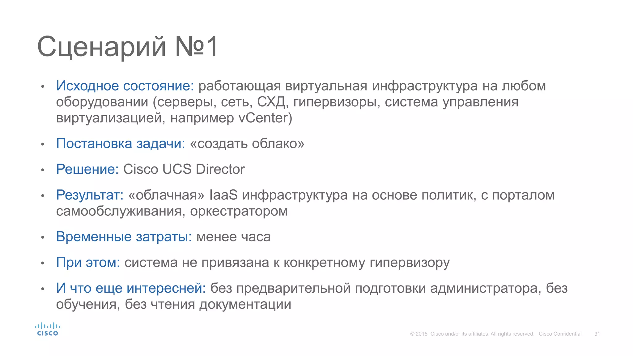 • Исходное состояние: работающая виртуальная инфраструктура на любом
оборудовании (серверы, сеть, СХД, гипервизоры, система управления
виртуализацией, например vCenter)
• Постановка задачи: «создать облако»
• Решение: Cisco UCS Director
• Результат: «облачная» IaaS инфраструктура на основе политик, с порталом
самообслуживания, оркестратором
• Временные затраты: менее часа
• При этом: система не привязана к конкретному гипервизору
• И что еще интересней: без предварительной подготовки администратора, без
обучения, без чтения документации
Сценарий №1
 