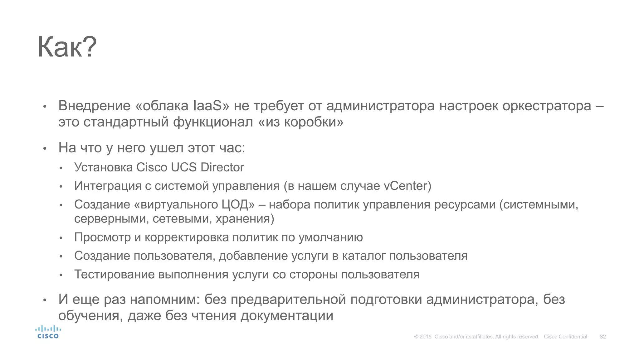 • Внедрение «облака IaaS» не требует от администратора настроек оркестратора –
это стандартный функционал «из коробки»
• На что у него ушел этот час:
• Установка Cisco UCS Director
• Интеграция с системой управления (в нашем случае vCenter)
• Создание «виртуального ЦОД» – набора политик управления ресурсами (системными,
серверными, сетевыми, хранения)
• Просмотр и корректировка политик по умолчанию
• Создание пользователя, добавление услуги в каталог пользователя
• Тестирование выполнения услуги со стороны пользователя
• И еще раз напомним: без предварительной подготовки администратора, без
обучения, даже без чтения документации
Как?
 