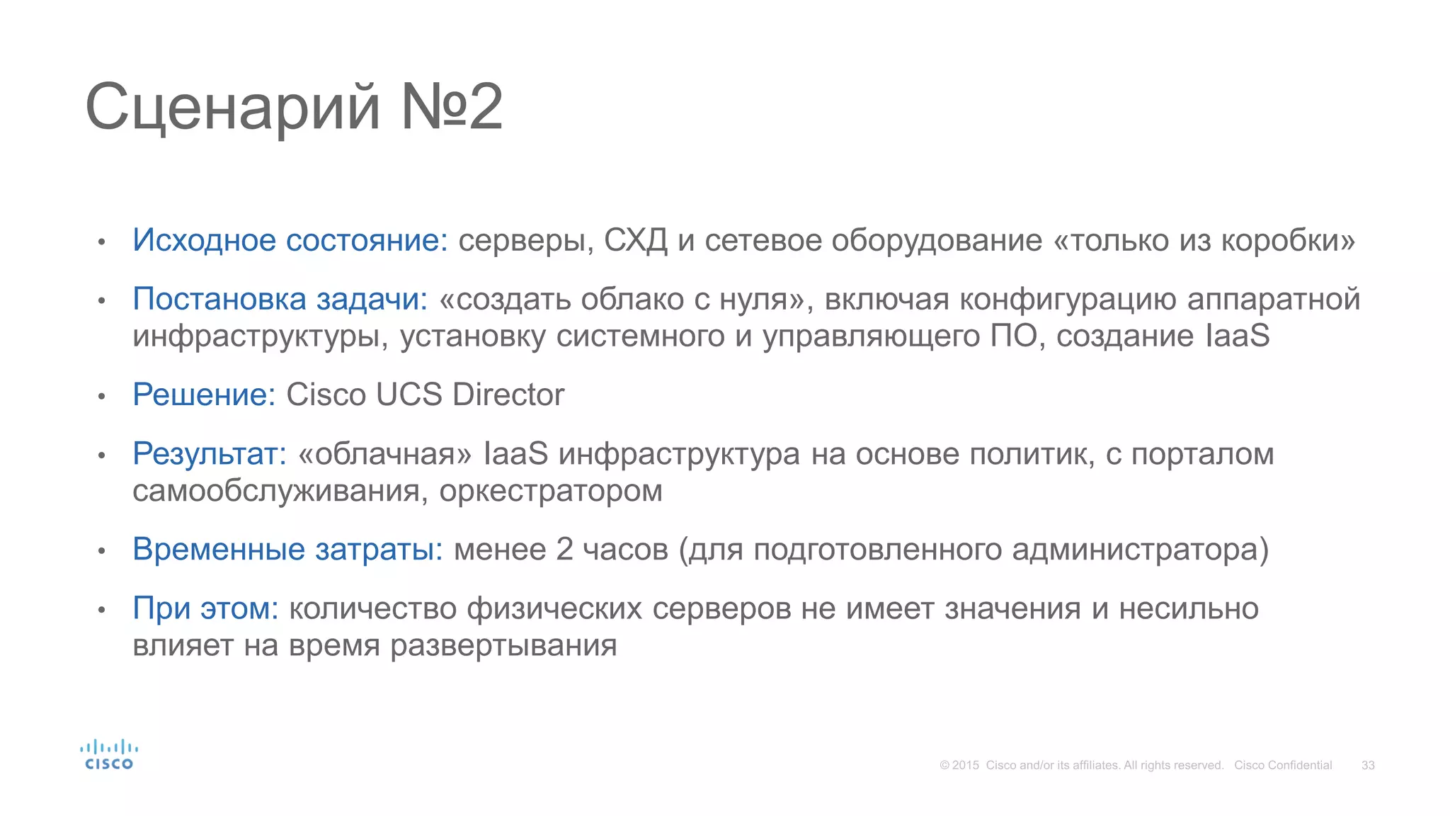 • Исходное состояние: серверы, СХД и сетевое оборудование «только из коробки»
• Постановка задачи: «создать облако с нуля», включая конфигурацию аппаратной
инфраструктуры, установку системного и управляющего ПО, создание IaaS
• Решение: Cisco UCS Director
• Результат: «облачная» IaaS инфраструктура на основе политик, с порталом
самообслуживания, оркестратором
• Временные затраты: менее 2 часов (для подготовленного администратора)
• При этом: количество физических серверов не имеет значения и несильно
влияет на время развертывания
Сценарий №2
 