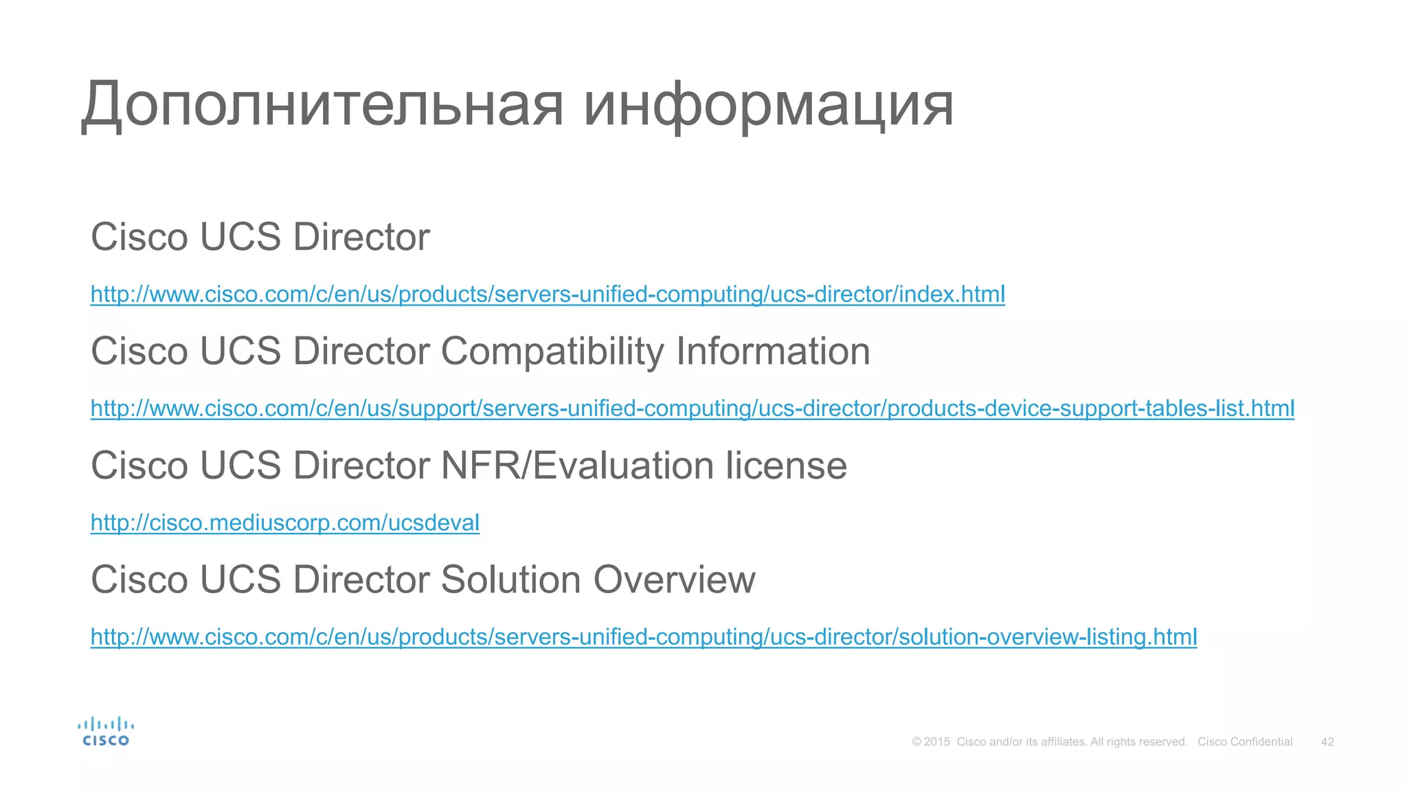 Cisco UCS Director
http://www.cisco.com/c/en/us/products/servers-unified-computing/ucs-director/index.html
Cisco UCS Director Compatibility Information
http://www.cisco.com/c/en/us/support/servers-unified-computing/ucs-director/products-device-support-tables-list.html
Cisco UCS Director NFR/Evaluation license
http://cisco.mediuscorp.com/ucsdeval
Cisco UCS Director Solution Overview
http://www.cisco.com/c/en/us/products/servers-unified-computing/ucs-director/solution-overview-listing.html
Дополнительная информация
 