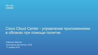 Хаванкин Максим
Системный архитектор, CCIE
17 ноября 2016
Cisco Cloud Center - управление приложениями
в облаках при помощи политик
 