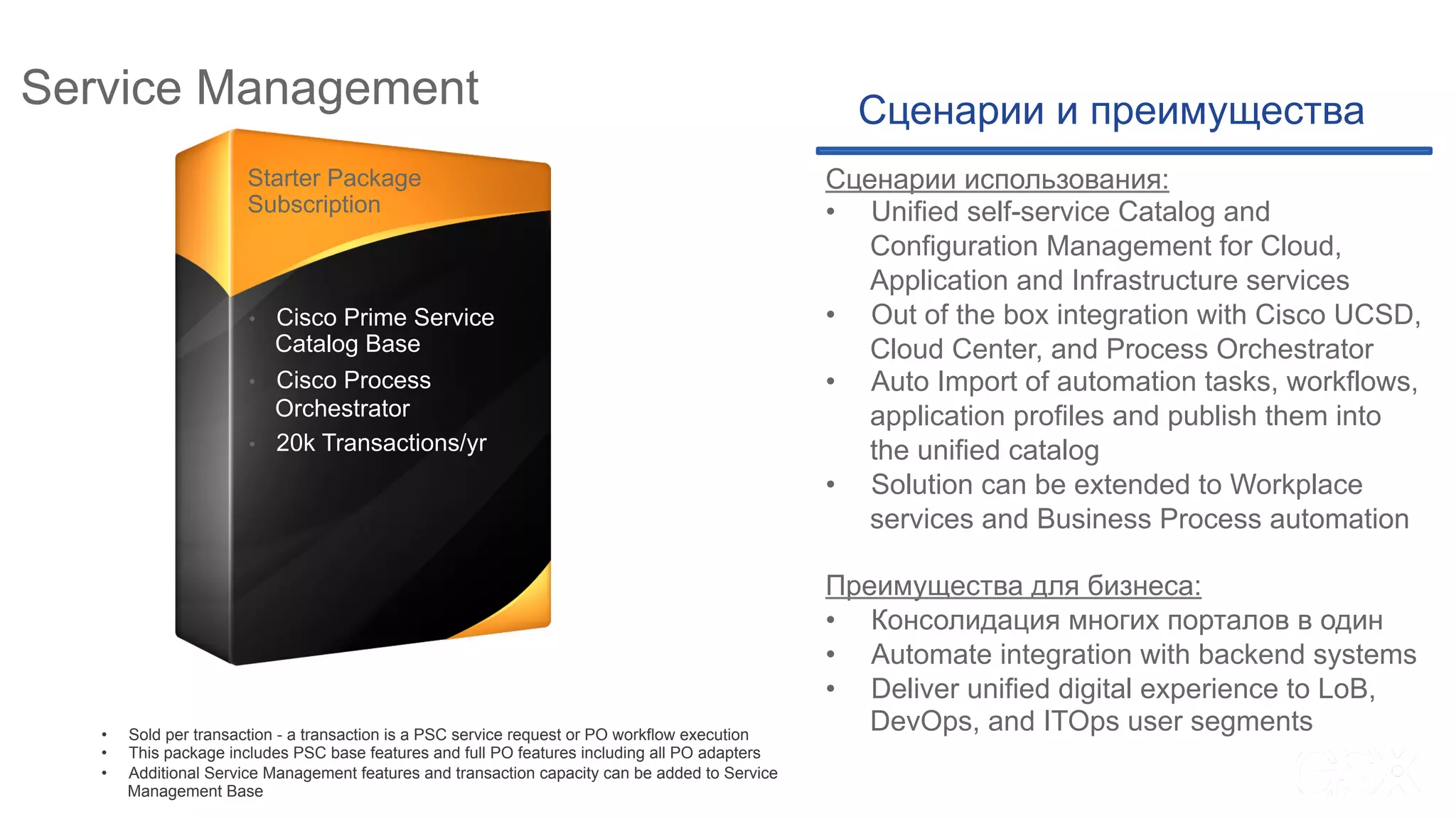 Service Management
* Not sold “per server”
** Additional throughput pack via spares PIDs under Cisco ONE
Starter Package
Subscription
•  Cisco Prime Service
Catalog Base
•  Cisco Process
Orchestrator
•  20k Transactions/yr
Сценарии и преимущества
Сценарии использования:
•  Unified self-service Catalog and
Configuration Management for Cloud,
Application and Infrastructure services
•  Out of the box integration with Cisco UCSD,
Cloud Center, and Process Orchestrator
•  Auto Import of automation tasks, workflows,
application profiles and publish them into
the unified catalog
•  Solution can be extended to Workplace
services and Business Process automation
Преимущества для бизнеса:
•  Консолидация многих порталов в один
•  Automate integration with backend systems
•  Deliver unified digital experience to LoB,
DevOps, and ITOps user segments•  Sold per transaction - a transaction is a PSC service request or PO workflow execution
•  This package includes PSC base features and full PO features including all PO adapters
•  Additional Service Management features and transaction capacity can be added to Service
Management Base
 