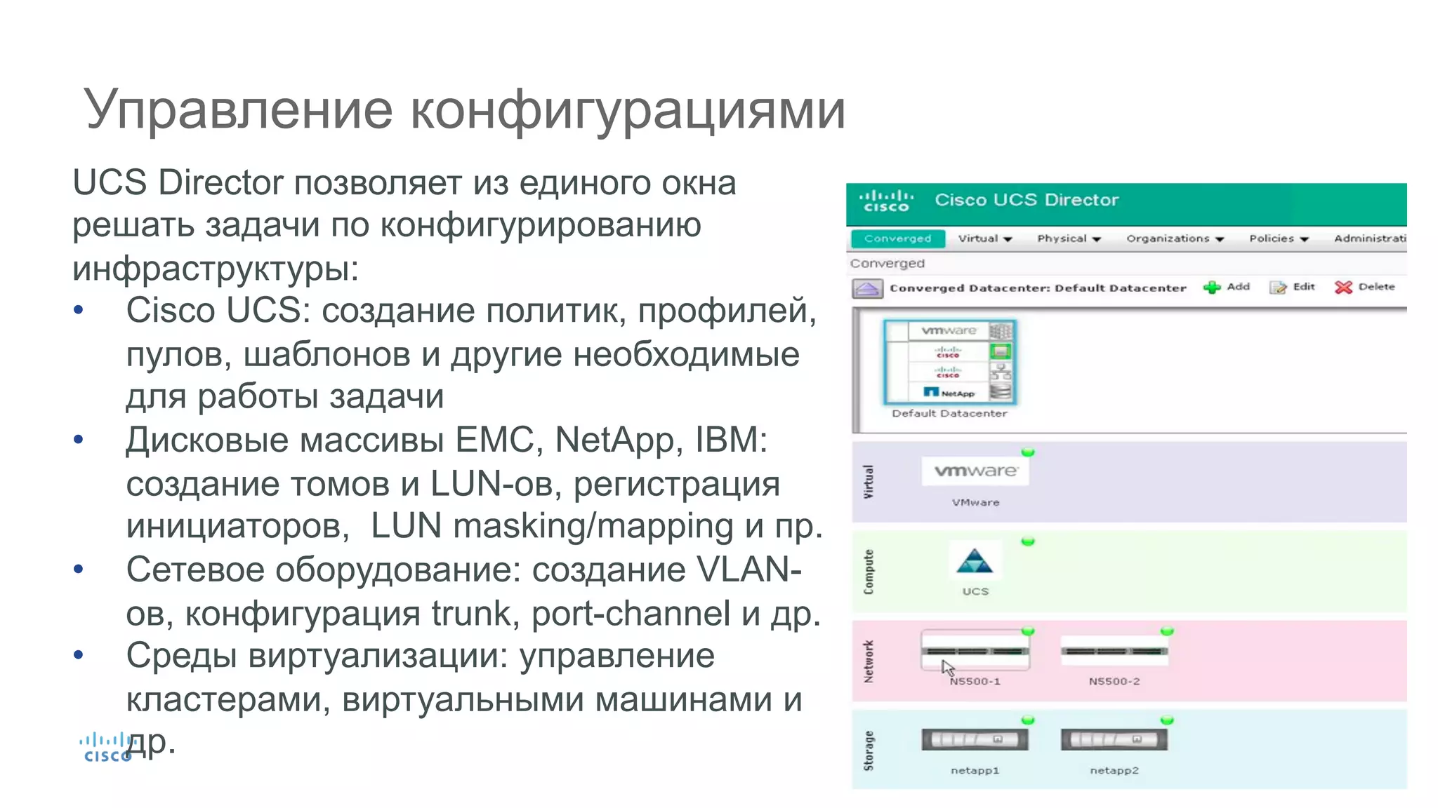 33© 2015 Cisco and/or its affiliates. All rights reserved. Cisco Confidential
Управление конфигурациями
UCS Director позволяет из единого окна
решать задачи по конфигурированию
инфраструктуры:
•  Cisco UCS: cоздание политик, профилей,
пулов, шаблонов и другие необходимые
для работы задачи
•  Дисковые массивы EMC, NetApp, IBM:
создание томов и LUN-ов, регистрация
инициаторов, LUN masking/mapping и пр.
•  Сетевое оборудование: создание VLAN-
ов, конфигурация trunk, port-channel и др.
•  Среды виртуализации: управление
кластерами, виртуальными машинами и
др.
 