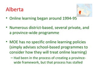 Alberta
• Online learning began around 1994-95

• Numerous district-based, several private, and
  a province-wide programme

• MOE has no specific online learning policies
  (simply advises school-based programmes to
  consider how they will treat online learning)
  – Had been in the process of creating a province-
    wide framework, but that process has stalled
 
