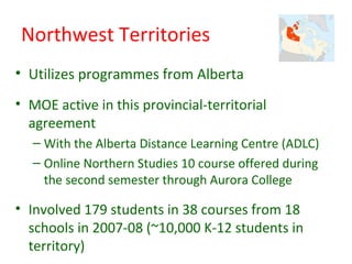 Northwest Territories
• Utilizes programmes from Alberta
• MOE active in this provincial-territorial
  agreement
   – With the Alberta Distance Learning Centre (ADLC)
   – Online Northern Studies 10 course offered during
     the second semester through Aurora College

• Involved 179 students in 38 courses from 18
  schools in 2007-08 (~10,000 K-12 students in
  territory)
 