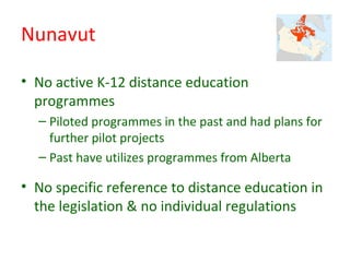 Nunavut

• No active K-12 distance education
  programmes
  – Piloted programmes in the past and had plans for
    further pilot projects
  – Past have utilizes programmes from Alberta

• No specific reference to distance education in
  the legislation & no individual regulations
 
