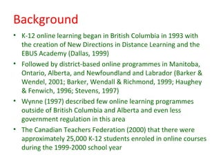 Background
• K-12 online learning began in British Columbia in 1993 with
  the creation of New Directions in Distance Learning and the
  EBUS Academy (Dallas, 1999)
• Followed by district-based online programmes in Manitoba,
  Ontario, Alberta, and Newfoundland and Labrador (Barker &
  Wendel, 2001; Barker, Wendall & Richmond, 1999; Haughey
  & Fenwich, 1996; Stevens, 1997)
• Wynne (1997) described few online learning programmes
  outside of British Columbia and Alberta and even less
  government regulation in this area
• The Canadian Teachers Federation (2000) that there were
  approximately 25,000 K-12 students enroled in online courses
  during the 1999-2000 school year
 