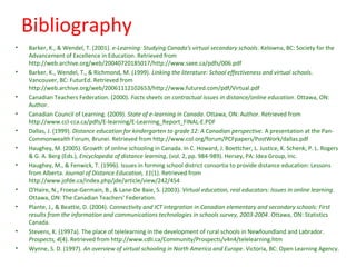 Bibliography
•   Barker, K., & Wendel, T. (2001). e-Learning: Studying Canada's virtual secondary schools. Kelowna, BC: Society for the
    Advancement of Excellence in Education. Retrieved from
    http://web.archive.org/web/20040720185017/http://www.saee.ca/pdfs/006.pdf
•   Barker, K., Wendel, T., & Richmond, M. (1999). Linking the literature: School effectiveness and virtual schools.
    Vancouver, BC: FuturEd. Retrieved from
    http://web.archive.org/web/20061112102653/http://www.futured.com/pdf/Virtual.pdf
•   Canadian Teachers Federation. (2000). Facts sheets on contractual issues in distance/online education. Ottawa, ON:
    Author.
•   Canadian Council of Learning. (2009). State of e-learning in Canada. Ottawa, ON: Author. Retrieved from
    http://www.ccl-cca.ca/pdfs/E-learning/E-Learning_Report_FINAL-E.PDF
•   Dallas, J. (1999). Distance education for kindergarten to grade 12: A Canadian perspective. A presentation at the Pan-
    Commonwealth Forum, Brunei. Retrieved from http://www.col.org/forum/PCFpapers/PostWork/dallas.pdf
•   Haughey, M. (2005). Growth of online schooling in Canada. In C. Howard, J. Boettcher, L. Justice, K. Schenk, P. L. Rogers
    & G. A. Berg (Eds.), Encyclopedia of distance learning, (vol. 2, pp. 984-989). Hersey, PA: Idea Group, Inc.
•   Haughey, M., & Fenwick, T. (1996). Issues in forming school district consortia to provide distance education: Lessons
    from Alberta. Journal of Distance Education, 11(1). Retrieved from
    http://www.jofde.ca/index.php/jde/article/view/242/454
•   O'Haire, N., Froese-Germain, B., & Lane-De Baie, S. (2003). Virtual education, real educators: Issues in online learning.
    Ottawa, ON: The Canadian Teachers' Federation.
•   Plante, J., & Beattie, D. (2004). Connectivity and ICT integration in Canadian elementary and secondary schools: First
    results from the information and communications technologies in schools survey, 2003-2004. Ottawa, ON: Statistics
    Canada.
•   Stevens, K. (1997a). The place of telelearning in the development of rural schools in Newfoundland and Labrador.
    Prospects, 4(4). Retrieved from http://www.cdli.ca/Community/Prospects/v4n4/telelearning.htm
•   Wynne, S. D. (1997). An overview of virtual schooling in North America and Europe. Victoria, BC: Open Learning Agency.
 