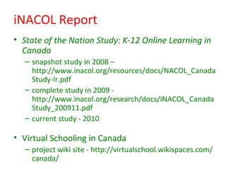 iNACOL Report
• State of the Nation Study: K-12 Online Learning in
  Canada
  – snapshot study in 2008 –
    http://www.inacol.org/resources/docs/NACOL_Canada
    Study-lr.pdf
  – complete study in 2009 -
    http://www.inacol.org/research/docs/iNACOL_Canada
    Study_200911.pdf
  – current study - 2010

• Virtual Schooling in Canada
  – project wiki site - http://virtualschool.wikispaces.com/
    canada/
 